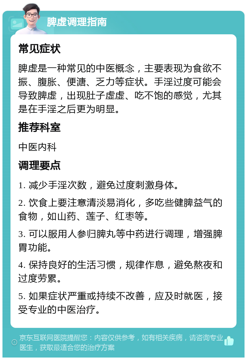 脾虚调理指南 常见症状 脾虚是一种常见的中医概念，主要表现为食欲不振、腹胀、便溏、乏力等症状。手淫过度可能会导致脾虚，出现肚子虚虚、吃不饱的感觉，尤其是在手淫之后更为明显。 推荐科室 中医内科 调理要点 1. 减少手淫次数，避免过度刺激身体。 2. 饮食上要注意清淡易消化，多吃些健脾益气的食物，如山药、莲子、红枣等。 3. 可以服用人参归脾丸等中药进行调理，增强脾胃功能。 4. 保持良好的生活习惯，规律作息，避免熬夜和过度劳累。 5. 如果症状严重或持续不改善，应及时就医，接受专业的中医治疗。