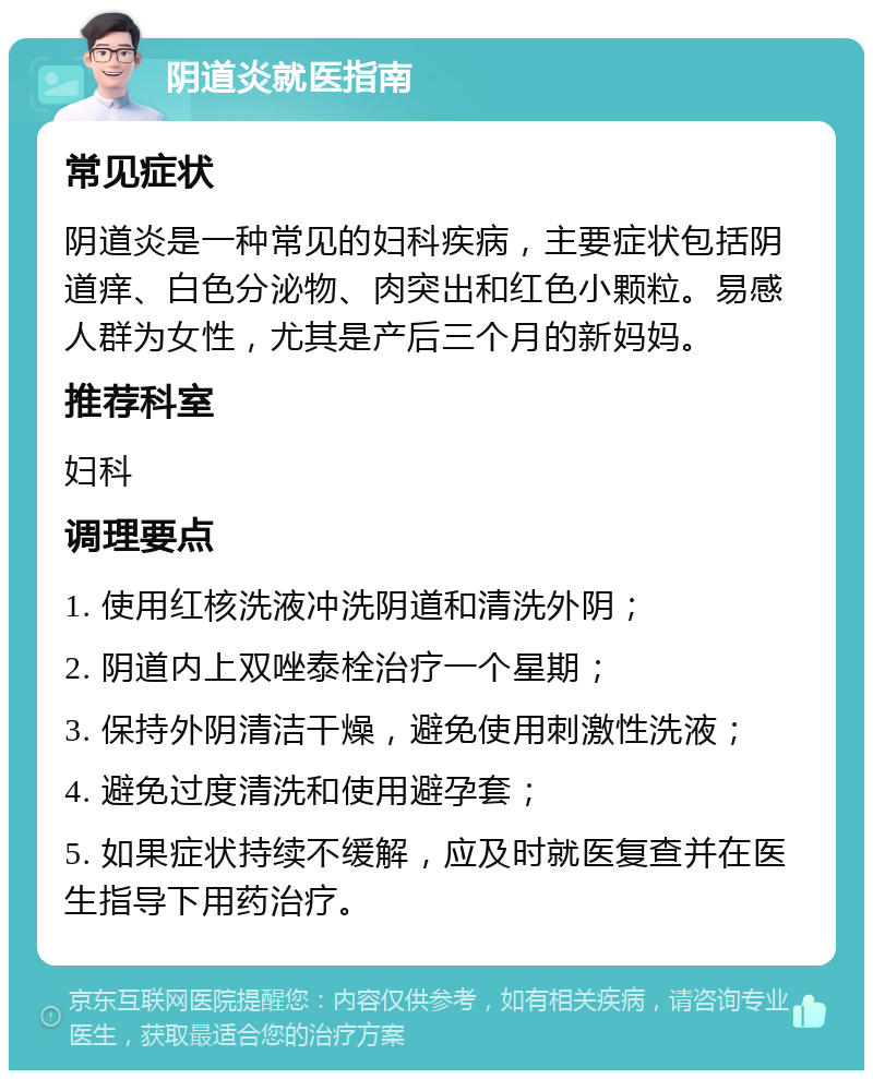 阴道炎就医指南 常见症状 阴道炎是一种常见的妇科疾病，主要症状包括阴道痒、白色分泌物、肉突出和红色小颗粒。易感人群为女性，尤其是产后三个月的新妈妈。 推荐科室 妇科 调理要点 1. 使用红核洗液冲洗阴道和清洗外阴； 2. 阴道内上双唑泰栓治疗一个星期； 3. 保持外阴清洁干燥，避免使用刺激性洗液； 4. 避免过度清洗和使用避孕套； 5. 如果症状持续不缓解，应及时就医复查并在医生指导下用药治疗。