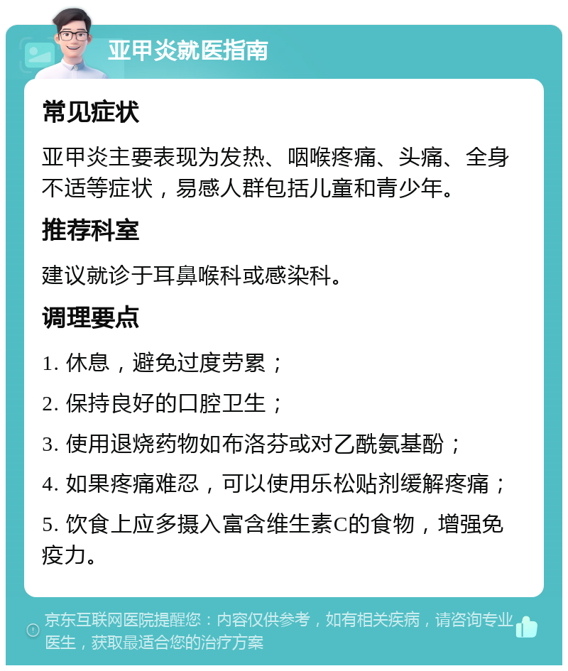 亚甲炎就医指南 常见症状 亚甲炎主要表现为发热、咽喉疼痛、头痛、全身不适等症状，易感人群包括儿童和青少年。 推荐科室 建议就诊于耳鼻喉科或感染科。 调理要点 1. 休息，避免过度劳累； 2. 保持良好的口腔卫生； 3. 使用退烧药物如布洛芬或对乙酰氨基酚； 4. 如果疼痛难忍，可以使用乐松贴剂缓解疼痛； 5. 饮食上应多摄入富含维生素C的食物，增强免疫力。