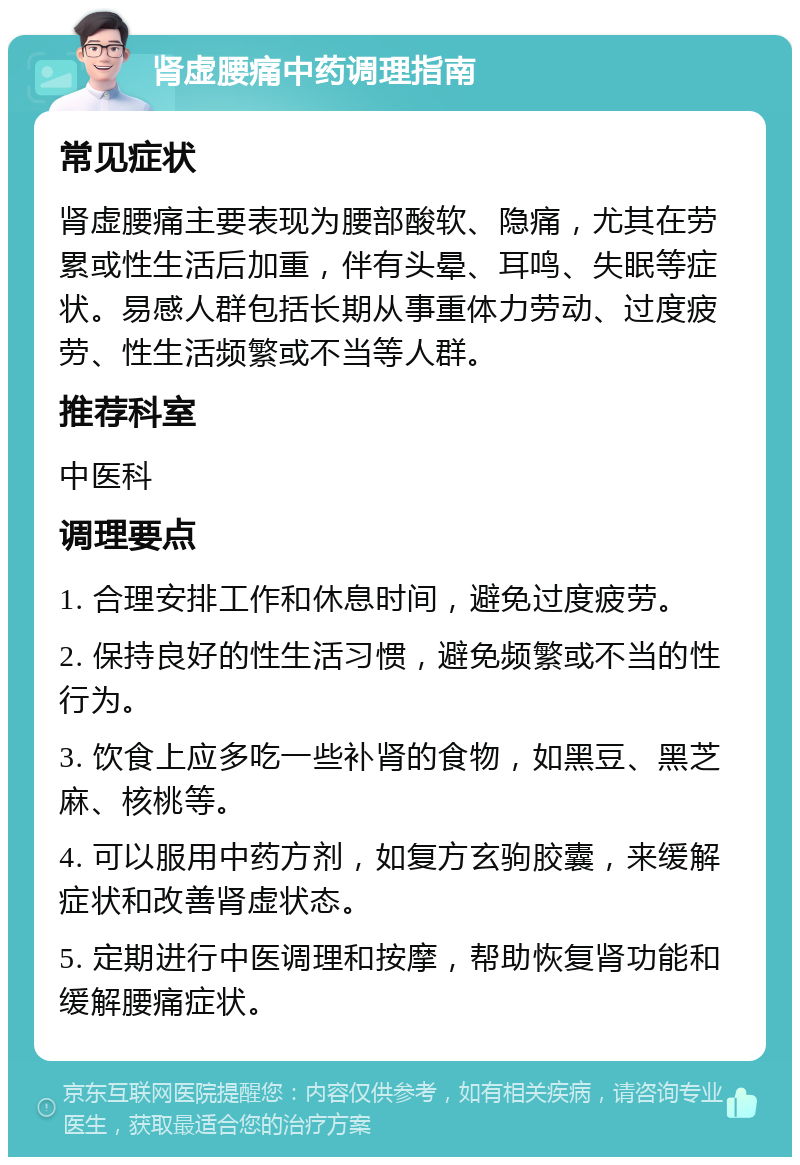 肾虚腰痛中药调理指南 常见症状 肾虚腰痛主要表现为腰部酸软、隐痛，尤其在劳累或性生活后加重，伴有头晕、耳鸣、失眠等症状。易感人群包括长期从事重体力劳动、过度疲劳、性生活频繁或不当等人群。 推荐科室 中医科 调理要点 1. 合理安排工作和休息时间，避免过度疲劳。 2. 保持良好的性生活习惯，避免频繁或不当的性行为。 3. 饮食上应多吃一些补肾的食物，如黑豆、黑芝麻、核桃等。 4. 可以服用中药方剂，如复方玄驹胶囊，来缓解症状和改善肾虚状态。 5. 定期进行中医调理和按摩，帮助恢复肾功能和缓解腰痛症状。