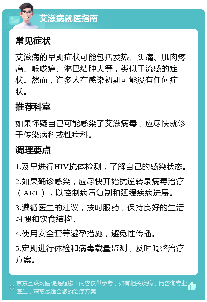 艾滋病就医指南 常见症状 艾滋病的早期症状可能包括发热、头痛、肌肉疼痛、喉咙痛、淋巴结肿大等，类似于流感的症状。然而，许多人在感染初期可能没有任何症状。 推荐科室 如果怀疑自己可能感染了艾滋病毒，应尽快就诊于传染病科或性病科。 调理要点 1.及早进行HIV抗体检测，了解自己的感染状态。 2.如果确诊感染，应尽快开始抗逆转录病毒治疗（ART），以控制病毒复制和延缓疾病进展。 3.遵循医生的建议，按时服药，保持良好的生活习惯和饮食结构。 4.使用安全套等避孕措施，避免性传播。 5.定期进行体检和病毒载量监测，及时调整治疗方案。