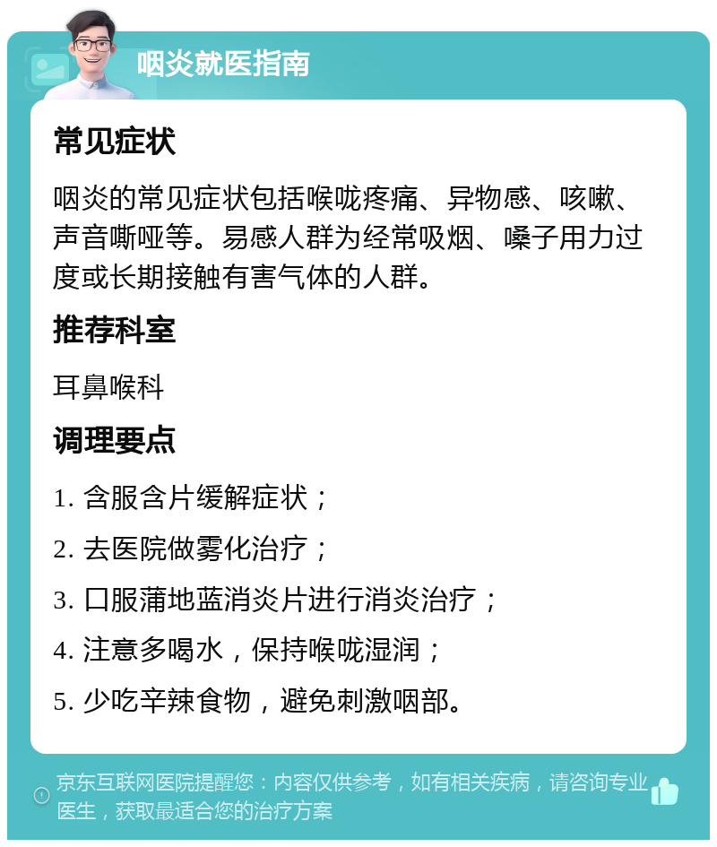 咽炎就医指南 常见症状 咽炎的常见症状包括喉咙疼痛、异物感、咳嗽、声音嘶哑等。易感人群为经常吸烟、嗓子用力过度或长期接触有害气体的人群。 推荐科室 耳鼻喉科 调理要点 1. 含服含片缓解症状； 2. 去医院做雾化治疗； 3. 口服蒲地蓝消炎片进行消炎治疗； 4. 注意多喝水，保持喉咙湿润； 5. 少吃辛辣食物，避免刺激咽部。