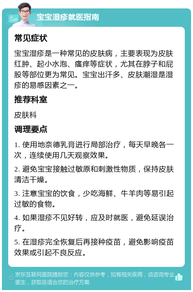 宝宝湿疹就医指南 常见症状 宝宝湿疹是一种常见的皮肤病，主要表现为皮肤红肿、起小水泡、瘙痒等症状，尤其在脖子和屁股等部位更为常见。宝宝出汗多、皮肤潮湿是湿疹的易感因素之一。 推荐科室 皮肤科 调理要点 1. 使用地奈德乳膏进行局部治疗，每天早晚各一次，连续使用几天观察效果。 2. 避免宝宝接触过敏原和刺激性物质，保持皮肤清洁干燥。 3. 注意宝宝的饮食，少吃海鲜、牛羊肉等易引起过敏的食物。 4. 如果湿疹不见好转，应及时就医，避免延误治疗。 5. 在湿疹完全恢复后再接种疫苗，避免影响疫苗效果或引起不良反应。