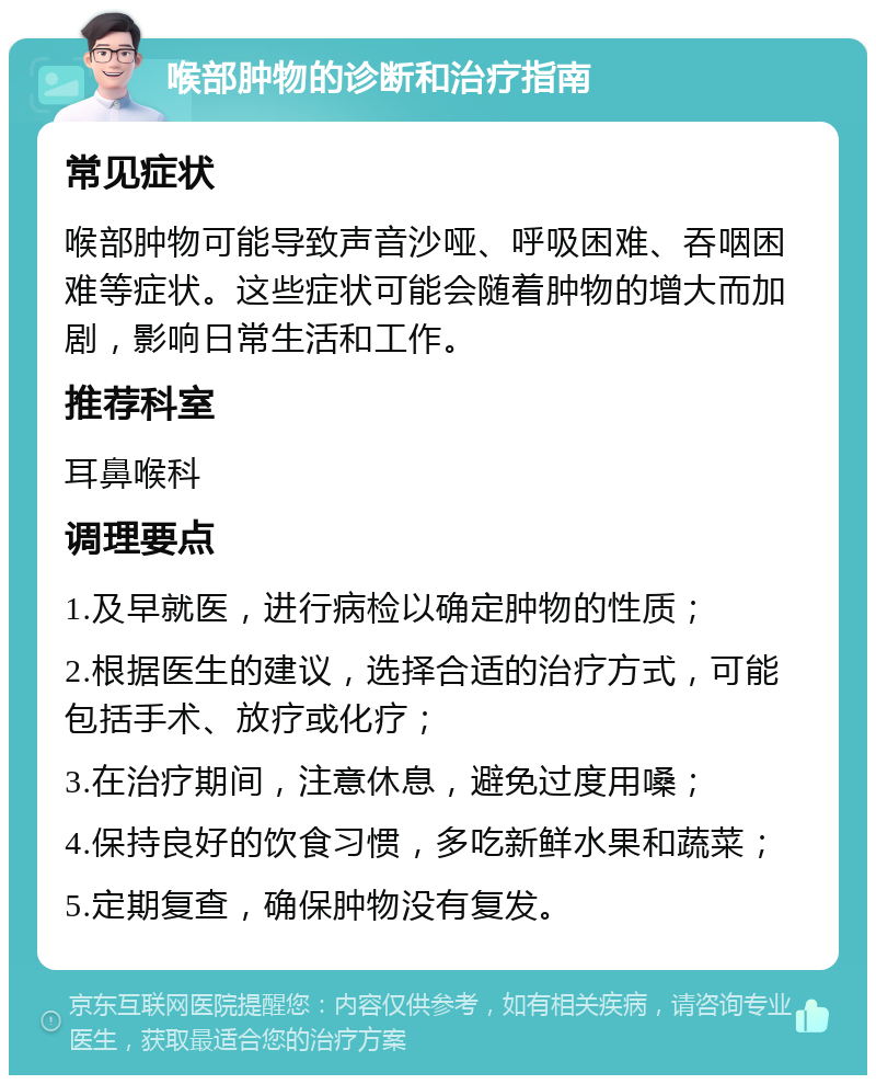 喉部肿物的诊断和治疗指南 常见症状 喉部肿物可能导致声音沙哑、呼吸困难、吞咽困难等症状。这些症状可能会随着肿物的增大而加剧，影响日常生活和工作。 推荐科室 耳鼻喉科 调理要点 1.及早就医，进行病检以确定肿物的性质； 2.根据医生的建议，选择合适的治疗方式，可能包括手术、放疗或化疗； 3.在治疗期间，注意休息，避免过度用嗓； 4.保持良好的饮食习惯，多吃新鲜水果和蔬菜； 5.定期复查，确保肿物没有复发。