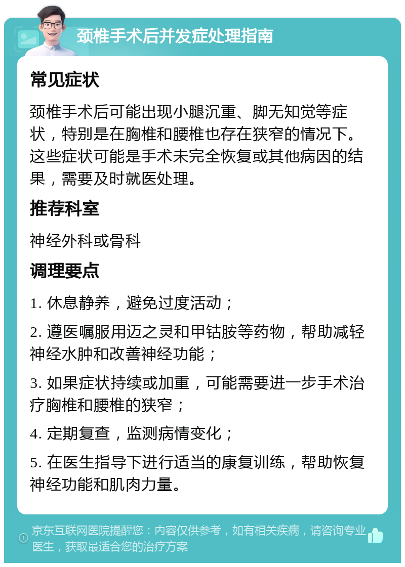 颈椎手术后并发症处理指南 常见症状 颈椎手术后可能出现小腿沉重、脚无知觉等症状，特别是在胸椎和腰椎也存在狭窄的情况下。这些症状可能是手术未完全恢复或其他病因的结果，需要及时就医处理。 推荐科室 神经外科或骨科 调理要点 1. 休息静养，避免过度活动； 2. 遵医嘱服用迈之灵和甲钴胺等药物，帮助减轻神经水肿和改善神经功能； 3. 如果症状持续或加重，可能需要进一步手术治疗胸椎和腰椎的狭窄； 4. 定期复查，监测病情变化； 5. 在医生指导下进行适当的康复训练，帮助恢复神经功能和肌肉力量。