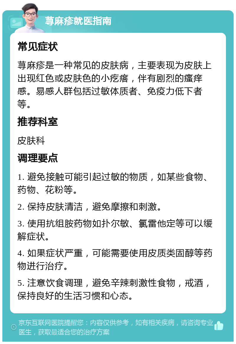 荨麻疹就医指南 常见症状 荨麻疹是一种常见的皮肤病，主要表现为皮肤上出现红色或皮肤色的小疙瘩，伴有剧烈的瘙痒感。易感人群包括过敏体质者、免疫力低下者等。 推荐科室 皮肤科 调理要点 1. 避免接触可能引起过敏的物质，如某些食物、药物、花粉等。 2. 保持皮肤清洁，避免摩擦和刺激。 3. 使用抗组胺药物如扑尔敏、氯雷他定等可以缓解症状。 4. 如果症状严重，可能需要使用皮质类固醇等药物进行治疗。 5. 注意饮食调理，避免辛辣刺激性食物，戒酒，保持良好的生活习惯和心态。