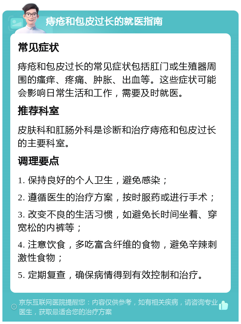 痔疮和包皮过长的就医指南 常见症状 痔疮和包皮过长的常见症状包括肛门或生殖器周围的瘙痒、疼痛、肿胀、出血等。这些症状可能会影响日常生活和工作，需要及时就医。 推荐科室 皮肤科和肛肠外科是诊断和治疗痔疮和包皮过长的主要科室。 调理要点 1. 保持良好的个人卫生，避免感染； 2. 遵循医生的治疗方案，按时服药或进行手术； 3. 改变不良的生活习惯，如避免长时间坐着、穿宽松的内裤等； 4. 注意饮食，多吃富含纤维的食物，避免辛辣刺激性食物； 5. 定期复查，确保病情得到有效控制和治疗。