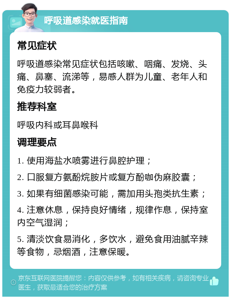 呼吸道感染就医指南 常见症状 呼吸道感染常见症状包括咳嗽、咽痛、发烧、头痛、鼻塞、流涕等，易感人群为儿童、老年人和免疫力较弱者。 推荐科室 呼吸内科或耳鼻喉科 调理要点 1. 使用海盐水喷雾进行鼻腔护理； 2. 口服复方氨酚烷胺片或复方酚咖伪麻胶囊； 3. 如果有细菌感染可能，需加用头孢类抗生素； 4. 注意休息，保持良好情绪，规律作息，保持室内空气湿润； 5. 清淡饮食易消化，多饮水，避免食用油腻辛辣等食物，忌烟酒，注意保暖。