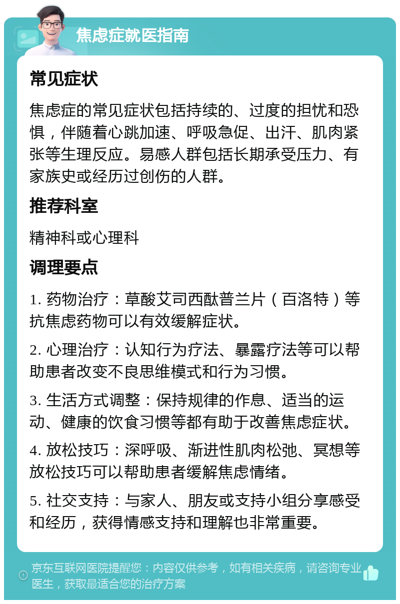 焦虑症就医指南 常见症状 焦虑症的常见症状包括持续的、过度的担忧和恐惧，伴随着心跳加速、呼吸急促、出汗、肌肉紧张等生理反应。易感人群包括长期承受压力、有家族史或经历过创伤的人群。 推荐科室 精神科或心理科 调理要点 1. 药物治疗：草酸艾司西酞普兰片（百洛特）等抗焦虑药物可以有效缓解症状。 2. 心理治疗：认知行为疗法、暴露疗法等可以帮助患者改变不良思维模式和行为习惯。 3. 生活方式调整：保持规律的作息、适当的运动、健康的饮食习惯等都有助于改善焦虑症状。 4. 放松技巧：深呼吸、渐进性肌肉松弛、冥想等放松技巧可以帮助患者缓解焦虑情绪。 5. 社交支持：与家人、朋友或支持小组分享感受和经历，获得情感支持和理解也非常重要。