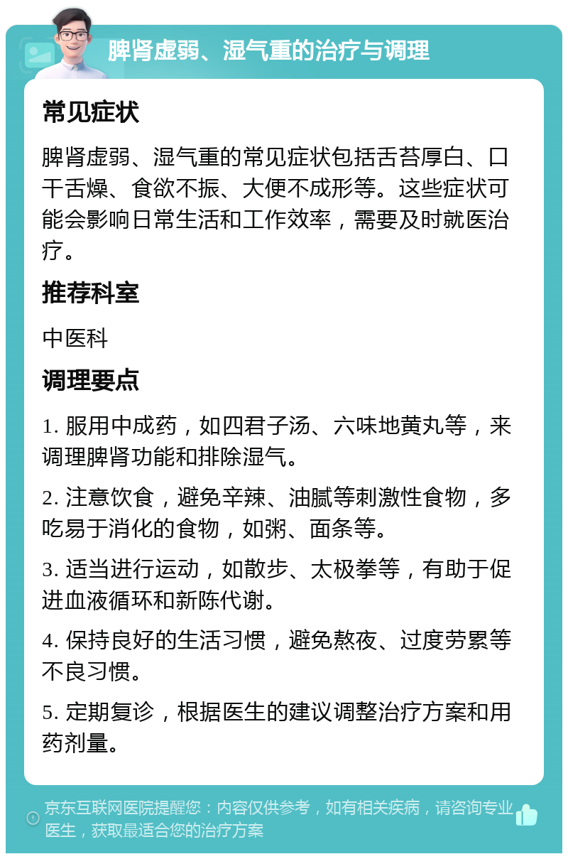 脾肾虚弱、湿气重的治疗与调理 常见症状 脾肾虚弱、湿气重的常见症状包括舌苔厚白、口干舌燥、食欲不振、大便不成形等。这些症状可能会影响日常生活和工作效率，需要及时就医治疗。 推荐科室 中医科 调理要点 1. 服用中成药，如四君子汤、六味地黄丸等，来调理脾肾功能和排除湿气。 2. 注意饮食，避免辛辣、油腻等刺激性食物，多吃易于消化的食物，如粥、面条等。 3. 适当进行运动，如散步、太极拳等，有助于促进血液循环和新陈代谢。 4. 保持良好的生活习惯，避免熬夜、过度劳累等不良习惯。 5. 定期复诊，根据医生的建议调整治疗方案和用药剂量。