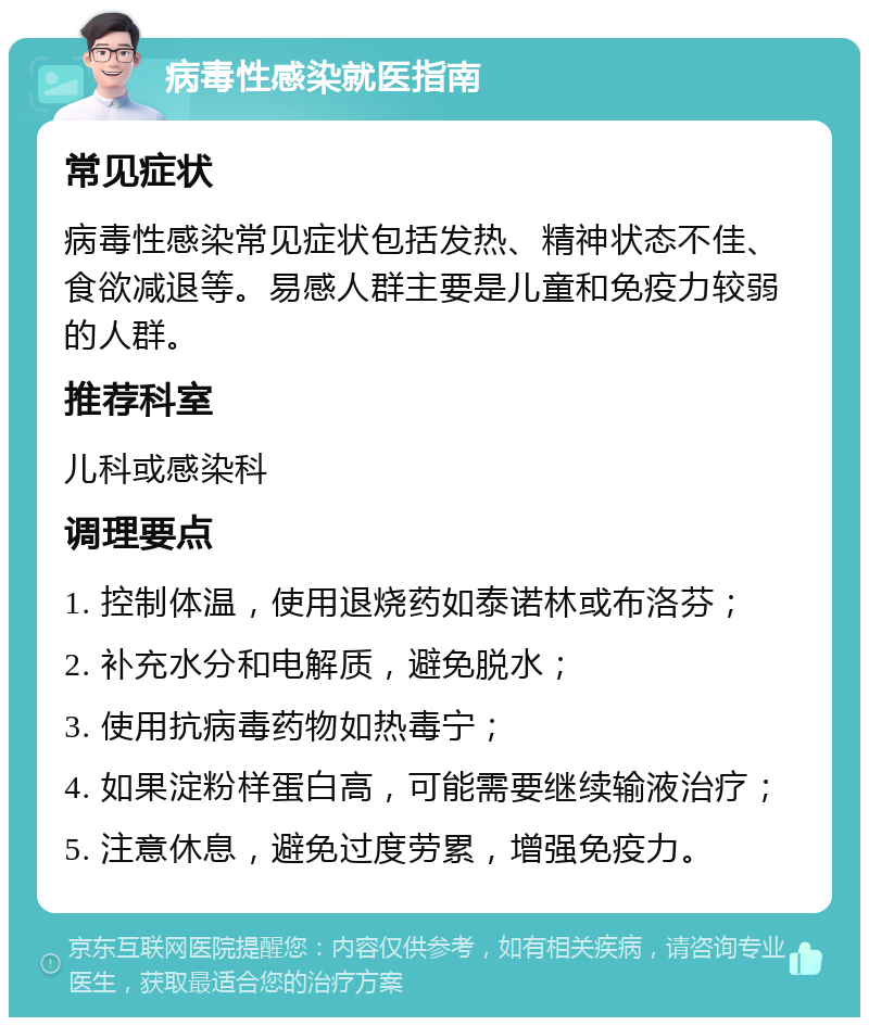 病毒性感染就医指南 常见症状 病毒性感染常见症状包括发热、精神状态不佳、食欲减退等。易感人群主要是儿童和免疫力较弱的人群。 推荐科室 儿科或感染科 调理要点 1. 控制体温，使用退烧药如泰诺林或布洛芬； 2. 补充水分和电解质，避免脱水； 3. 使用抗病毒药物如热毒宁； 4. 如果淀粉样蛋白高，可能需要继续输液治疗； 5. 注意休息，避免过度劳累，增强免疫力。