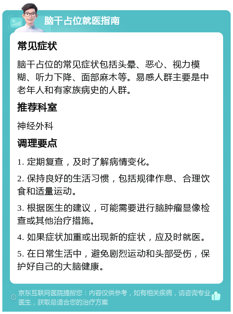 脑干占位就医指南 常见症状 脑干占位的常见症状包括头晕、恶心、视力模糊、听力下降、面部麻木等。易感人群主要是中老年人和有家族病史的人群。 推荐科室 神经外科 调理要点 1. 定期复查，及时了解病情变化。 2. 保持良好的生活习惯，包括规律作息、合理饮食和适量运动。 3. 根据医生的建议，可能需要进行脑肿瘤显像检查或其他治疗措施。 4. 如果症状加重或出现新的症状，应及时就医。 5. 在日常生活中，避免剧烈运动和头部受伤，保护好自己的大脑健康。