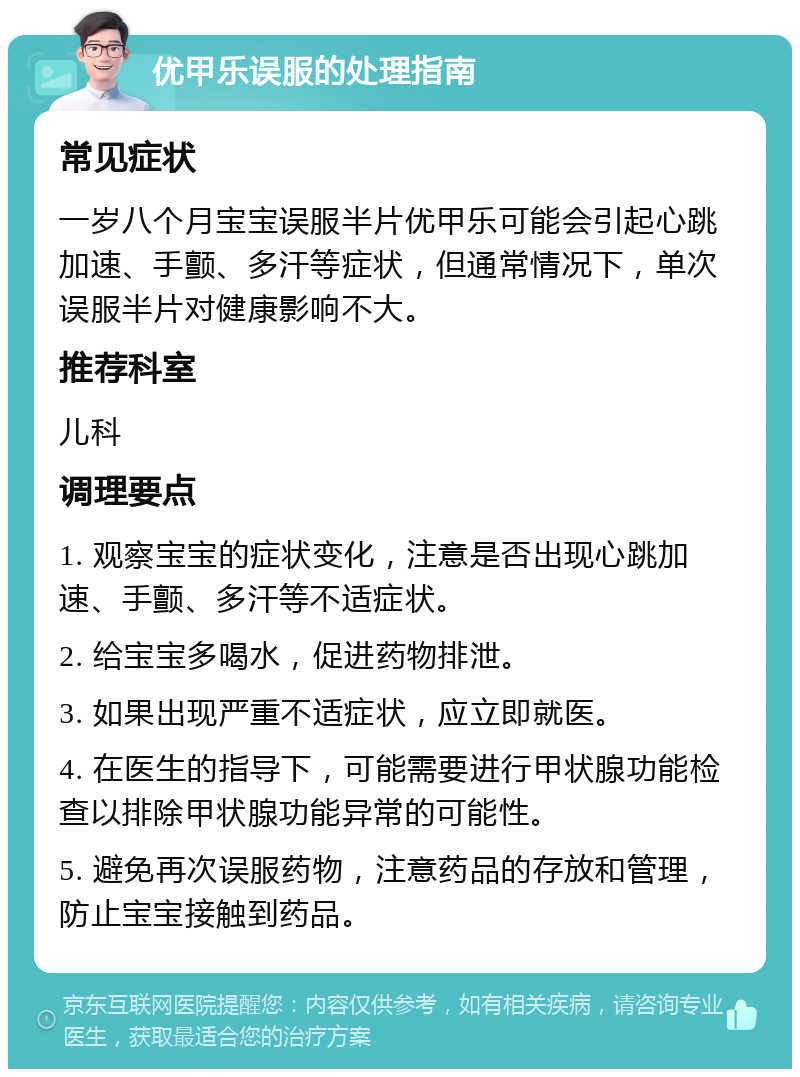 优甲乐误服的处理指南 常见症状 一岁八个月宝宝误服半片优甲乐可能会引起心跳加速、手颤、多汗等症状，但通常情况下，单次误服半片对健康影响不大。 推荐科室 儿科 调理要点 1. 观察宝宝的症状变化，注意是否出现心跳加速、手颤、多汗等不适症状。 2. 给宝宝多喝水，促进药物排泄。 3. 如果出现严重不适症状，应立即就医。 4. 在医生的指导下，可能需要进行甲状腺功能检查以排除甲状腺功能异常的可能性。 5. 避免再次误服药物，注意药品的存放和管理，防止宝宝接触到药品。