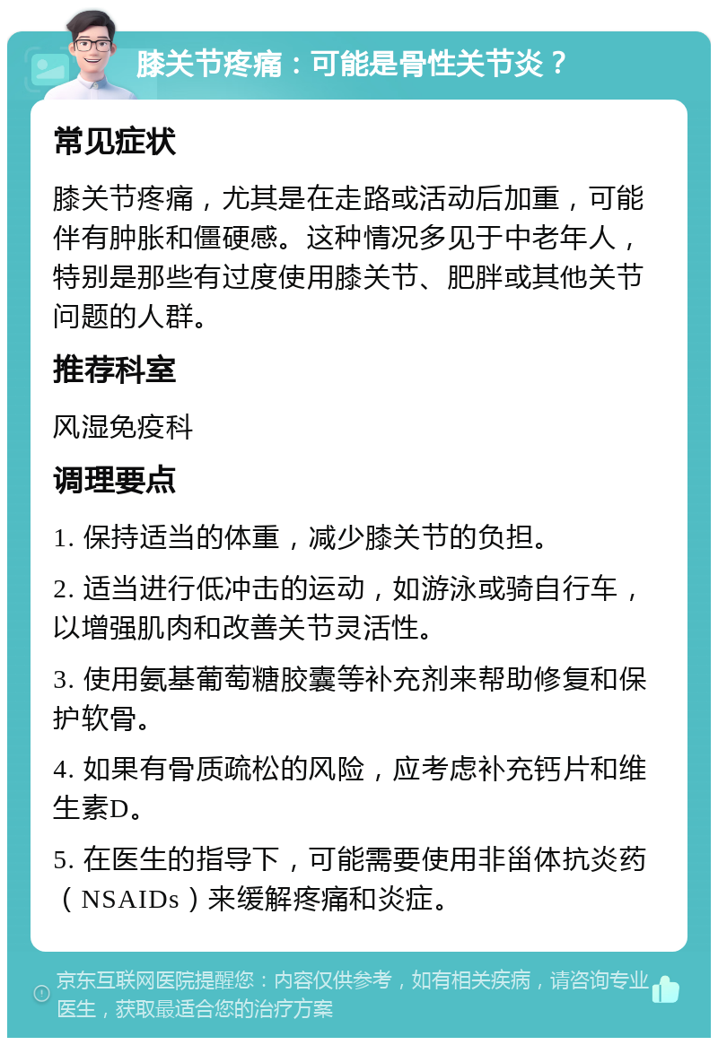 膝关节疼痛：可能是骨性关节炎？ 常见症状 膝关节疼痛，尤其是在走路或活动后加重，可能伴有肿胀和僵硬感。这种情况多见于中老年人，特别是那些有过度使用膝关节、肥胖或其他关节问题的人群。 推荐科室 风湿免疫科 调理要点 1. 保持适当的体重，减少膝关节的负担。 2. 适当进行低冲击的运动，如游泳或骑自行车，以增强肌肉和改善关节灵活性。 3. 使用氨基葡萄糖胶囊等补充剂来帮助修复和保护软骨。 4. 如果有骨质疏松的风险，应考虑补充钙片和维生素D。 5. 在医生的指导下，可能需要使用非甾体抗炎药（NSAIDs）来缓解疼痛和炎症。