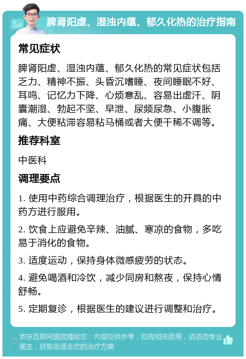 脾肾阳虚、湿浊内蕴、郁久化热的治疗指南 常见症状 脾肾阳虚、湿浊内蕴、郁久化热的常见症状包括乏力、精神不振、头昏沉嗜睡、夜间睡眠不好、耳鸣、记忆力下降、心烦意乱、容易出虚汗、阴囊潮湿、勃起不坚、早泄、尿频尿急、小腹胀痛、大便粘滞容易粘马桶或者大便干稀不调等。 推荐科室 中医科 调理要点 1. 使用中药综合调理治疗，根据医生的开具的中药方进行服用。 2. 饮食上应避免辛辣、油腻、寒凉的食物，多吃易于消化的食物。 3. 适度运动，保持身体微感疲劳的状态。 4. 避免喝酒和冷饮，减少同房和熬夜，保持心情舒畅。 5. 定期复诊，根据医生的建议进行调整和治疗。