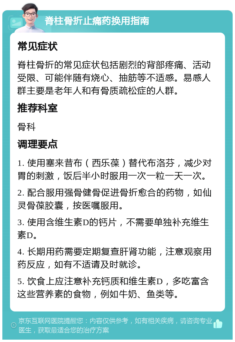 脊柱骨折止痛药换用指南 常见症状 脊柱骨折的常见症状包括剧烈的背部疼痛、活动受限、可能伴随有烧心、抽筋等不适感。易感人群主要是老年人和有骨质疏松症的人群。 推荐科室 骨科 调理要点 1. 使用塞来昔布（西乐葆）替代布洛芬，减少对胃的刺激，饭后半小时服用一次一粒一天一次。 2. 配合服用强骨健骨促进骨折愈合的药物，如仙灵骨葆胶囊，按医嘱服用。 3. 使用含维生素D的钙片，不需要单独补充维生素D。 4. 长期用药需要定期复查肝肾功能，注意观察用药反应，如有不适请及时就诊。 5. 饮食上应注意补充钙质和维生素D，多吃富含这些营养素的食物，例如牛奶、鱼类等。