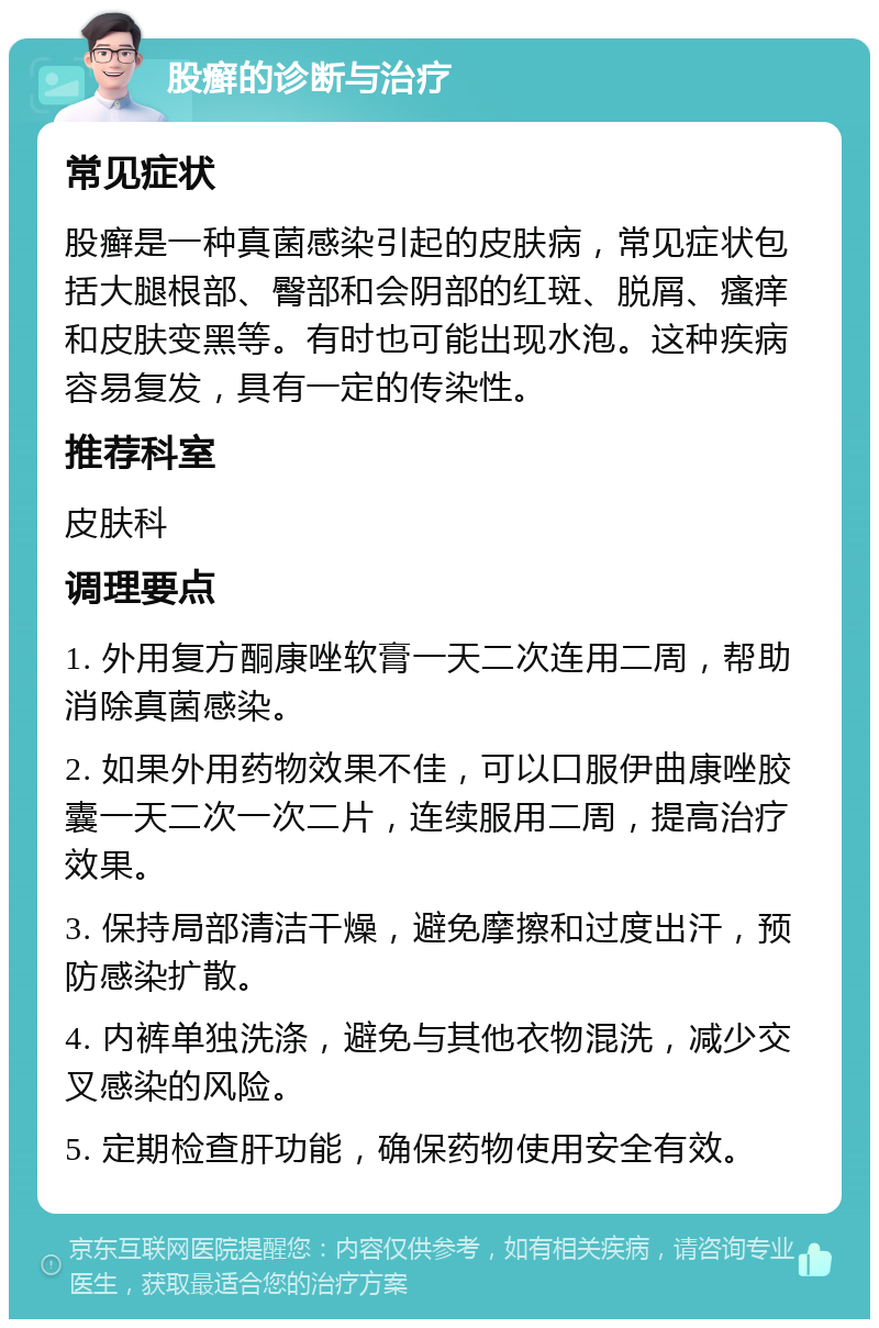 股癣的诊断与治疗 常见症状 股癣是一种真菌感染引起的皮肤病，常见症状包括大腿根部、臀部和会阴部的红斑、脱屑、瘙痒和皮肤变黑等。有时也可能出现水泡。这种疾病容易复发，具有一定的传染性。 推荐科室 皮肤科 调理要点 1. 外用复方酮康唑软膏一天二次连用二周，帮助消除真菌感染。 2. 如果外用药物效果不佳，可以口服伊曲康唑胶囊一天二次一次二片，连续服用二周，提高治疗效果。 3. 保持局部清洁干燥，避免摩擦和过度出汗，预防感染扩散。 4. 内裤单独洗涤，避免与其他衣物混洗，减少交叉感染的风险。 5. 定期检查肝功能，确保药物使用安全有效。