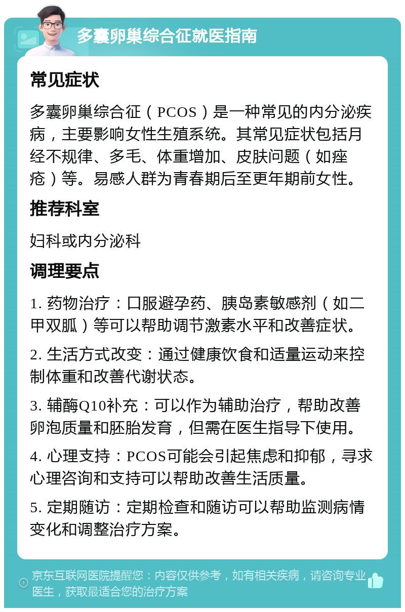 多囊卵巢综合征就医指南 常见症状 多囊卵巢综合征（PCOS）是一种常见的内分泌疾病，主要影响女性生殖系统。其常见症状包括月经不规律、多毛、体重增加、皮肤问题（如痤疮）等。易感人群为青春期后至更年期前女性。 推荐科室 妇科或内分泌科 调理要点 1. 药物治疗：口服避孕药、胰岛素敏感剂（如二甲双胍）等可以帮助调节激素水平和改善症状。 2. 生活方式改变：通过健康饮食和适量运动来控制体重和改善代谢状态。 3. 辅酶Q10补充：可以作为辅助治疗，帮助改善卵泡质量和胚胎发育，但需在医生指导下使用。 4. 心理支持：PCOS可能会引起焦虑和抑郁，寻求心理咨询和支持可以帮助改善生活质量。 5. 定期随访：定期检查和随访可以帮助监测病情变化和调整治疗方案。