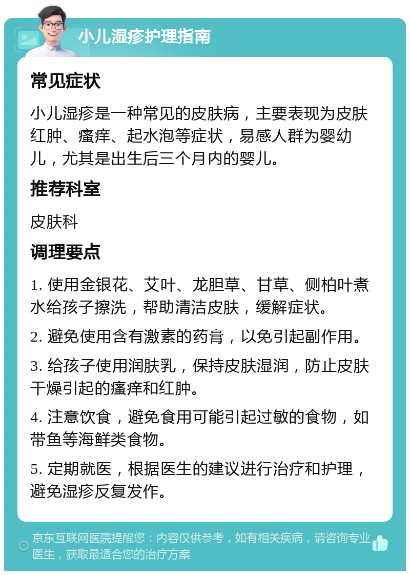 小儿湿疹护理指南 常见症状 小儿湿疹是一种常见的皮肤病，主要表现为皮肤红肿、瘙痒、起水泡等症状，易感人群为婴幼儿，尤其是出生后三个月内的婴儿。 推荐科室 皮肤科 调理要点 1. 使用金银花、艾叶、龙胆草、甘草、侧柏叶煮水给孩子擦洗，帮助清洁皮肤，缓解症状。 2. 避免使用含有激素的药膏，以免引起副作用。 3. 给孩子使用润肤乳，保持皮肤湿润，防止皮肤干燥引起的瘙痒和红肿。 4. 注意饮食，避免食用可能引起过敏的食物，如带鱼等海鲜类食物。 5. 定期就医，根据医生的建议进行治疗和护理，避免湿疹反复发作。