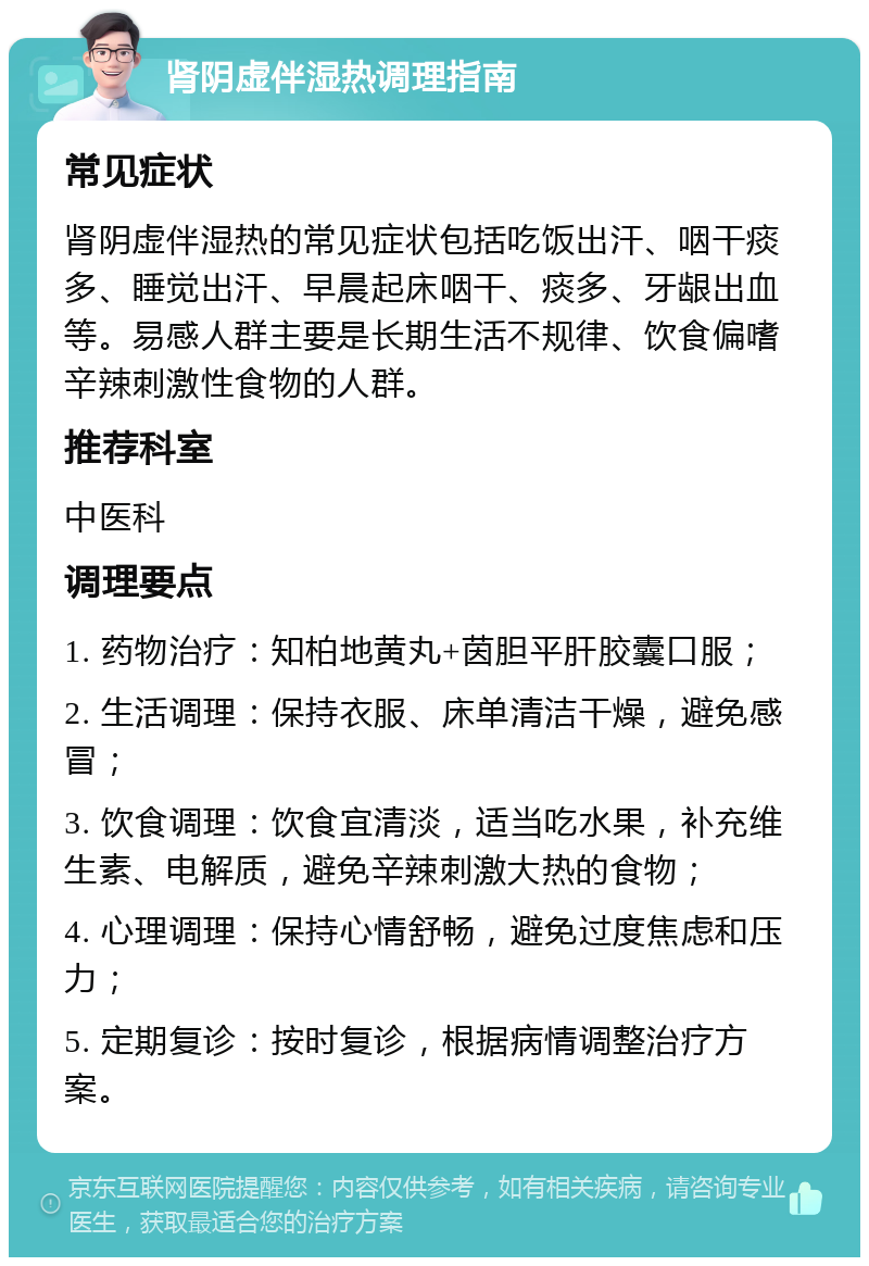 肾阴虚伴湿热调理指南 常见症状 肾阴虚伴湿热的常见症状包括吃饭出汗、咽干痰多、睡觉出汗、早晨起床咽干、痰多、牙龈出血等。易感人群主要是长期生活不规律、饮食偏嗜辛辣刺激性食物的人群。 推荐科室 中医科 调理要点 1. 药物治疗：知柏地黄丸+茵胆平肝胶囊口服； 2. 生活调理：保持衣服、床单清洁干燥，避免感冒； 3. 饮食调理：饮食宜清淡，适当吃水果，补充维生素、电解质，避免辛辣刺激大热的食物； 4. 心理调理：保持心情舒畅，避免过度焦虑和压力； 5. 定期复诊：按时复诊，根据病情调整治疗方案。