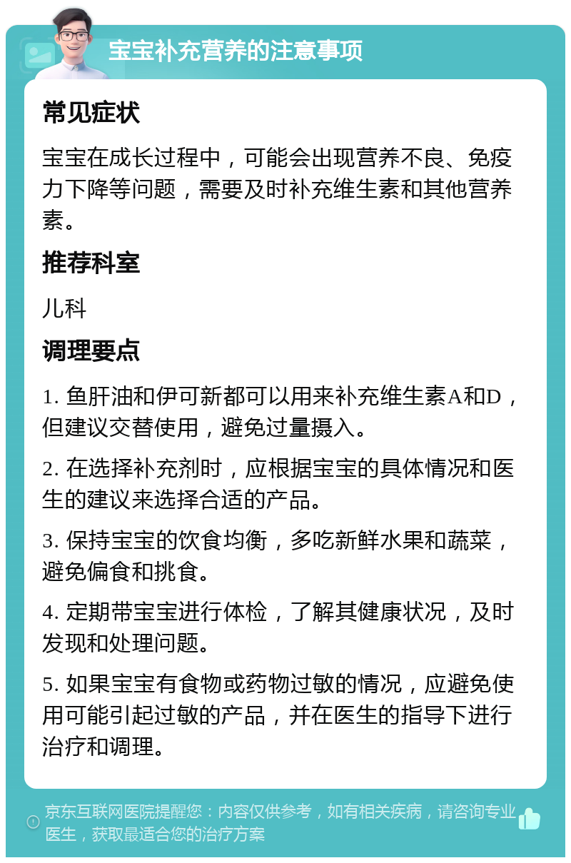 宝宝补充营养的注意事项 常见症状 宝宝在成长过程中，可能会出现营养不良、免疫力下降等问题，需要及时补充维生素和其他营养素。 推荐科室 儿科 调理要点 1. 鱼肝油和伊可新都可以用来补充维生素A和D，但建议交替使用，避免过量摄入。 2. 在选择补充剂时，应根据宝宝的具体情况和医生的建议来选择合适的产品。 3. 保持宝宝的饮食均衡，多吃新鲜水果和蔬菜，避免偏食和挑食。 4. 定期带宝宝进行体检，了解其健康状况，及时发现和处理问题。 5. 如果宝宝有食物或药物过敏的情况，应避免使用可能引起过敏的产品，并在医生的指导下进行治疗和调理。