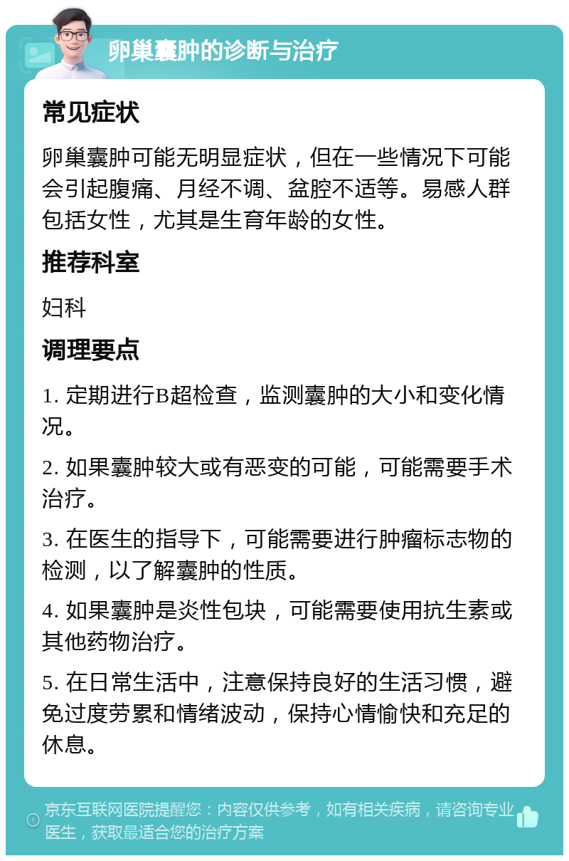 卵巢囊肿的诊断与治疗 常见症状 卵巢囊肿可能无明显症状，但在一些情况下可能会引起腹痛、月经不调、盆腔不适等。易感人群包括女性，尤其是生育年龄的女性。 推荐科室 妇科 调理要点 1. 定期进行B超检查，监测囊肿的大小和变化情况。 2. 如果囊肿较大或有恶变的可能，可能需要手术治疗。 3. 在医生的指导下，可能需要进行肿瘤标志物的检测，以了解囊肿的性质。 4. 如果囊肿是炎性包块，可能需要使用抗生素或其他药物治疗。 5. 在日常生活中，注意保持良好的生活习惯，避免过度劳累和情绪波动，保持心情愉快和充足的休息。