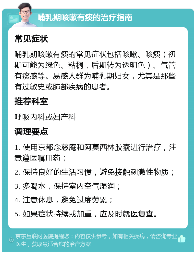 哺乳期咳嗽有痰的治疗指南 常见症状 哺乳期咳嗽有痰的常见症状包括咳嗽、咳痰（初期可能为绿色、粘稠，后期转为透明色）、气管有痰感等。易感人群为哺乳期妇女，尤其是那些有过敏史或肺部疾病的患者。 推荐科室 呼吸内科或妇产科 调理要点 1. 使用京都念慈庵和阿莫西林胶囊进行治疗，注意遵医嘱用药； 2. 保持良好的生活习惯，避免接触刺激性物质； 3. 多喝水，保持室内空气湿润； 4. 注意休息，避免过度劳累； 5. 如果症状持续或加重，应及时就医复查。