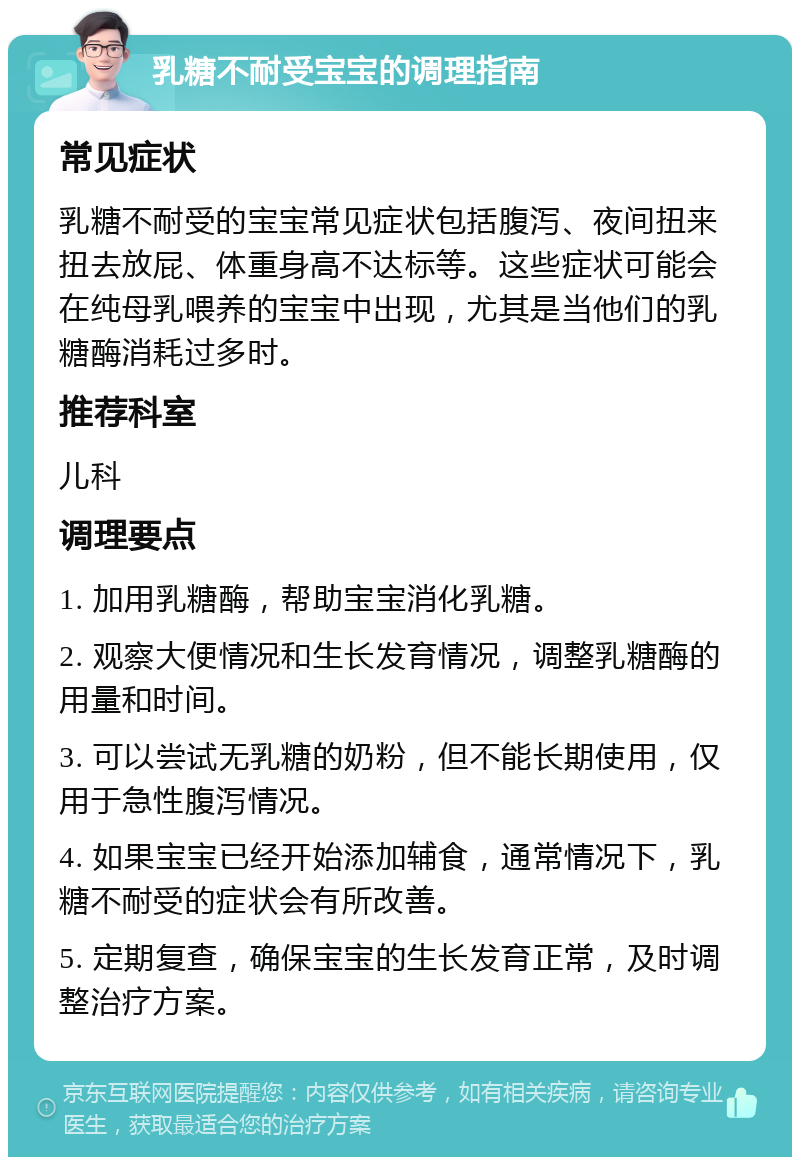 乳糖不耐受宝宝的调理指南 常见症状 乳糖不耐受的宝宝常见症状包括腹泻、夜间扭来扭去放屁、体重身高不达标等。这些症状可能会在纯母乳喂养的宝宝中出现，尤其是当他们的乳糖酶消耗过多时。 推荐科室 儿科 调理要点 1. 加用乳糖酶，帮助宝宝消化乳糖。 2. 观察大便情况和生长发育情况，调整乳糖酶的用量和时间。 3. 可以尝试无乳糖的奶粉，但不能长期使用，仅用于急性腹泻情况。 4. 如果宝宝已经开始添加辅食，通常情况下，乳糖不耐受的症状会有所改善。 5. 定期复查，确保宝宝的生长发育正常，及时调整治疗方案。