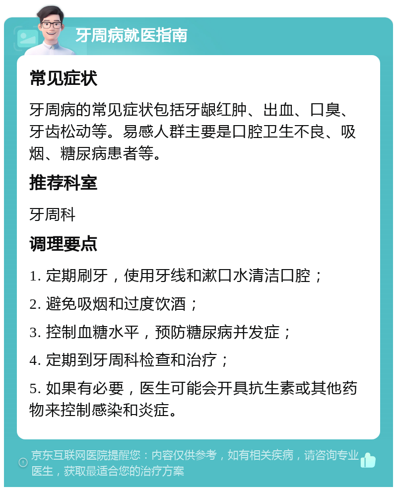 牙周病就医指南 常见症状 牙周病的常见症状包括牙龈红肿、出血、口臭、牙齿松动等。易感人群主要是口腔卫生不良、吸烟、糖尿病患者等。 推荐科室 牙周科 调理要点 1. 定期刷牙，使用牙线和漱口水清洁口腔； 2. 避免吸烟和过度饮酒； 3. 控制血糖水平，预防糖尿病并发症； 4. 定期到牙周科检查和治疗； 5. 如果有必要，医生可能会开具抗生素或其他药物来控制感染和炎症。