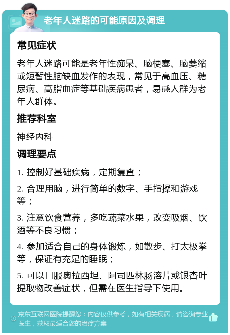 老年人迷路的可能原因及调理 常见症状 老年人迷路可能是老年性痴呆、脑梗塞、脑萎缩或短暂性脑缺血发作的表现，常见于高血压、糖尿病、高脂血症等基础疾病患者，易感人群为老年人群体。 推荐科室 神经内科 调理要点 1. 控制好基础疾病，定期复查； 2. 合理用脑，进行简单的数字、手指操和游戏等； 3. 注意饮食营养，多吃蔬菜水果，改变吸烟、饮酒等不良习惯； 4. 参加适合自己的身体锻炼，如散步、打太极拳等，保证有充足的睡眠； 5. 可以口服奥拉西坦、阿司匹林肠溶片或银杏叶提取物改善症状，但需在医生指导下使用。