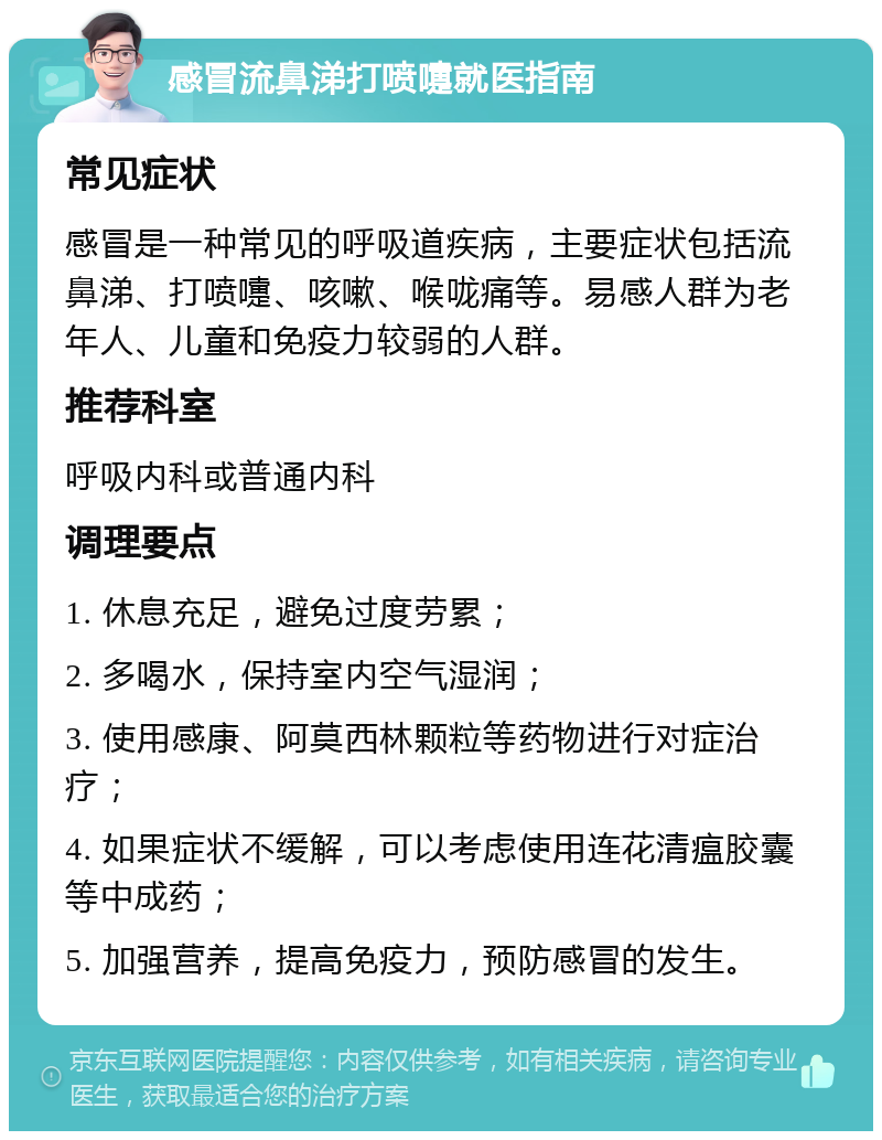 感冒流鼻涕打喷嚏就医指南 常见症状 感冒是一种常见的呼吸道疾病，主要症状包括流鼻涕、打喷嚏、咳嗽、喉咙痛等。易感人群为老年人、儿童和免疫力较弱的人群。 推荐科室 呼吸内科或普通内科 调理要点 1. 休息充足，避免过度劳累； 2. 多喝水，保持室内空气湿润； 3. 使用感康、阿莫西林颗粒等药物进行对症治疗； 4. 如果症状不缓解，可以考虑使用连花清瘟胶囊等中成药； 5. 加强营养，提高免疫力，预防感冒的发生。