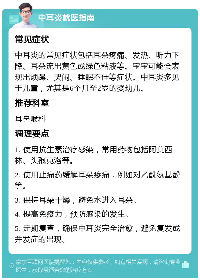 中耳炎就医指南 常见症状 中耳炎的常见症状包括耳朵疼痛、发热、听力下降、耳朵流出黄色或绿色粘液等。宝宝可能会表现出烦躁、哭闹、睡眠不佳等症状。中耳炎多见于儿童，尤其是6个月至2岁的婴幼儿。 推荐科室 耳鼻喉科 调理要点 1. 使用抗生素治疗感染，常用药物包括阿莫西林、头孢克洛等。 2. 使用止痛药缓解耳朵疼痛，例如对乙酰氨基酚等。 3. 保持耳朵干燥，避免水进入耳朵。 4. 提高免疫力，预防感染的发生。 5. 定期复查，确保中耳炎完全治愈，避免复发或并发症的出现。