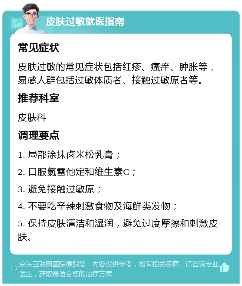 皮肤过敏就医指南 常见症状 皮肤过敏的常见症状包括红疹、瘙痒、肿胀等，易感人群包括过敏体质者、接触过敏原者等。 推荐科室 皮肤科 调理要点 1. 局部涂抹卤米松乳膏； 2. 口服氯雷他定和维生素C； 3. 避免接触过敏原； 4. 不要吃辛辣刺激食物及海鲜类发物； 5. 保持皮肤清洁和湿润，避免过度摩擦和刺激皮肤。