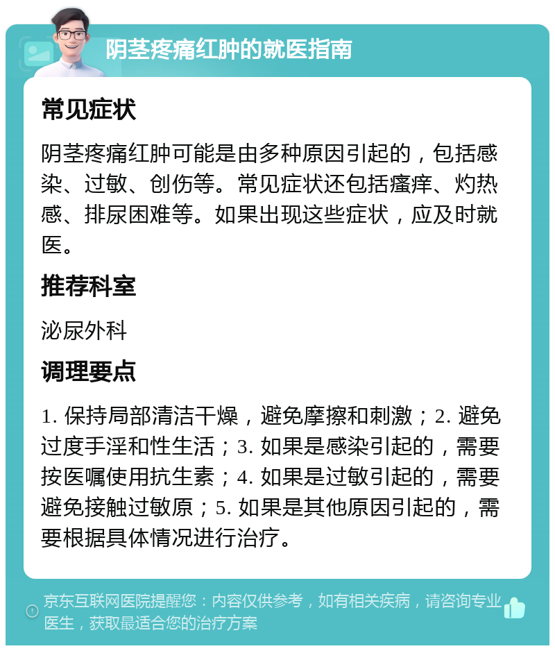 阴茎疼痛红肿的就医指南 常见症状 阴茎疼痛红肿可能是由多种原因引起的，包括感染、过敏、创伤等。常见症状还包括瘙痒、灼热感、排尿困难等。如果出现这些症状，应及时就医。 推荐科室 泌尿外科 调理要点 1. 保持局部清洁干燥，避免摩擦和刺激；2. 避免过度手淫和性生活；3. 如果是感染引起的，需要按医嘱使用抗生素；4. 如果是过敏引起的，需要避免接触过敏原；5. 如果是其他原因引起的，需要根据具体情况进行治疗。