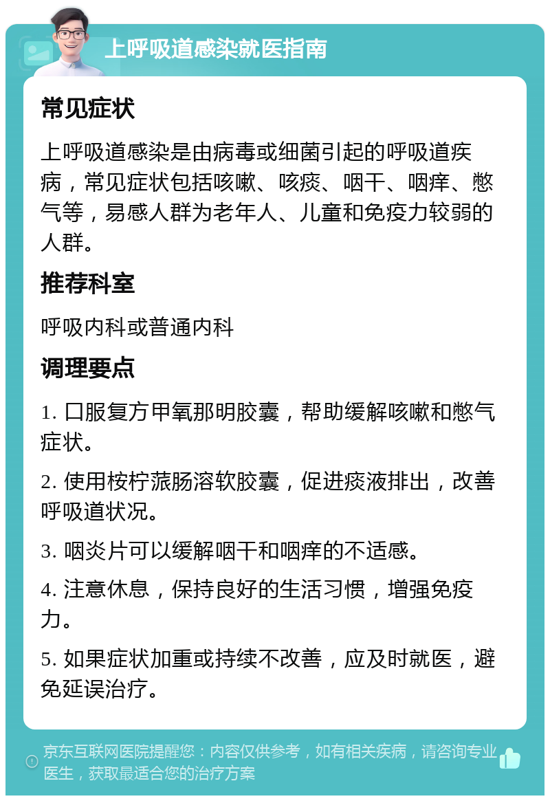 上呼吸道感染就医指南 常见症状 上呼吸道感染是由病毒或细菌引起的呼吸道疾病，常见症状包括咳嗽、咳痰、咽干、咽痒、憋气等，易感人群为老年人、儿童和免疫力较弱的人群。 推荐科室 呼吸内科或普通内科 调理要点 1. 口服复方甲氧那明胶囊，帮助缓解咳嗽和憋气症状。 2. 使用桉柠蒎肠溶软胶囊，促进痰液排出，改善呼吸道状况。 3. 咽炎片可以缓解咽干和咽痒的不适感。 4. 注意休息，保持良好的生活习惯，增强免疫力。 5. 如果症状加重或持续不改善，应及时就医，避免延误治疗。