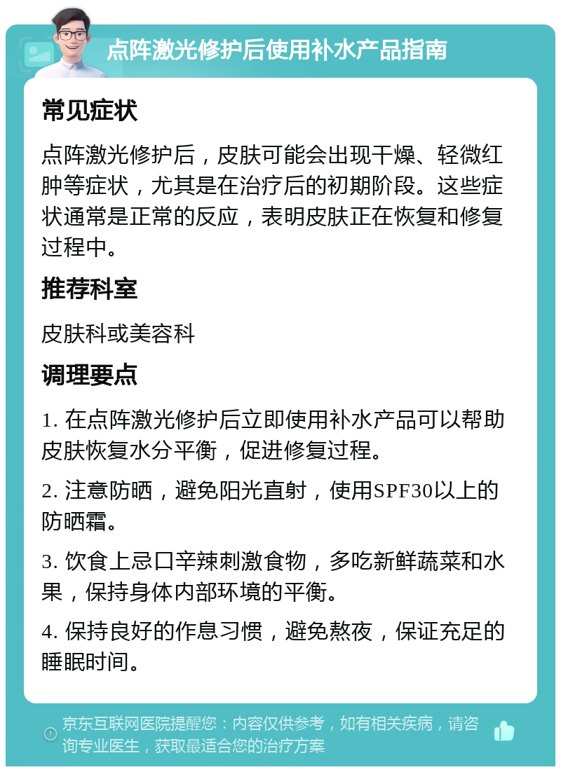 点阵激光修护后使用补水产品指南 常见症状 点阵激光修护后，皮肤可能会出现干燥、轻微红肿等症状，尤其是在治疗后的初期阶段。这些症状通常是正常的反应，表明皮肤正在恢复和修复过程中。 推荐科室 皮肤科或美容科 调理要点 1. 在点阵激光修护后立即使用补水产品可以帮助皮肤恢复水分平衡，促进修复过程。 2. 注意防晒，避免阳光直射，使用SPF30以上的防晒霜。 3. 饮食上忌口辛辣刺激食物，多吃新鲜蔬菜和水果，保持身体内部环境的平衡。 4. 保持良好的作息习惯，避免熬夜，保证充足的睡眠时间。