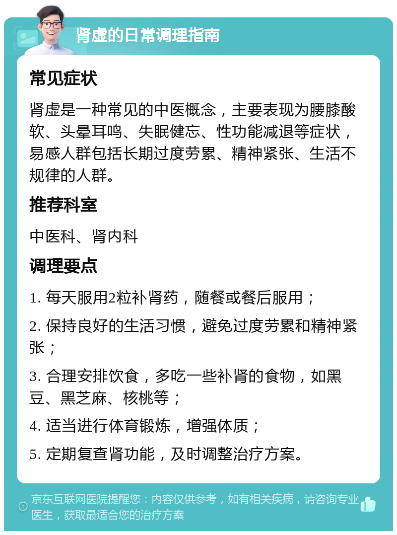 肾虚的日常调理指南 常见症状 肾虚是一种常见的中医概念，主要表现为腰膝酸软、头晕耳鸣、失眠健忘、性功能减退等症状，易感人群包括长期过度劳累、精神紧张、生活不规律的人群。 推荐科室 中医科、肾内科 调理要点 1. 每天服用2粒补肾药，随餐或餐后服用； 2. 保持良好的生活习惯，避免过度劳累和精神紧张； 3. 合理安排饮食，多吃一些补肾的食物，如黑豆、黑芝麻、核桃等； 4. 适当进行体育锻炼，增强体质； 5. 定期复查肾功能，及时调整治疗方案。