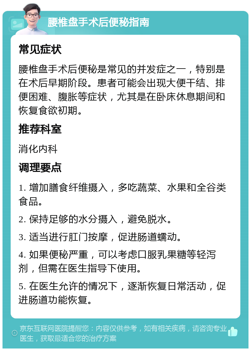 腰椎盘手术后便秘指南 常见症状 腰椎盘手术后便秘是常见的并发症之一，特别是在术后早期阶段。患者可能会出现大便干结、排便困难、腹胀等症状，尤其是在卧床休息期间和恢复食欲初期。 推荐科室 消化内科 调理要点 1. 增加膳食纤维摄入，多吃蔬菜、水果和全谷类食品。 2. 保持足够的水分摄入，避免脱水。 3. 适当进行肛门按摩，促进肠道蠕动。 4. 如果便秘严重，可以考虑口服乳果糖等轻泻剂，但需在医生指导下使用。 5. 在医生允许的情况下，逐渐恢复日常活动，促进肠道功能恢复。