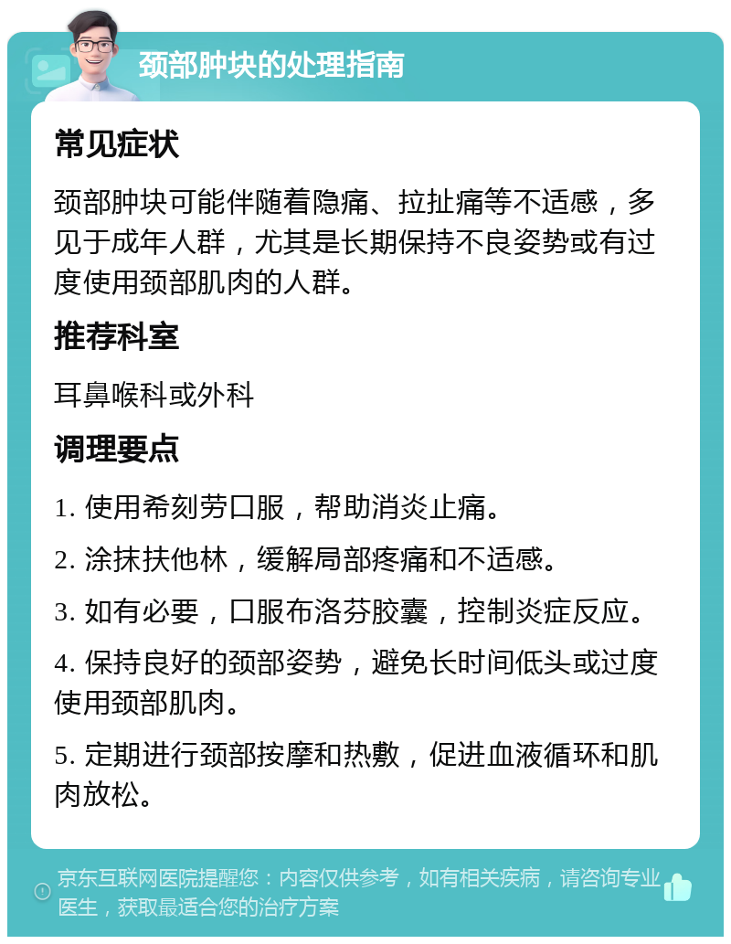 颈部肿块的处理指南 常见症状 颈部肿块可能伴随着隐痛、拉扯痛等不适感，多见于成年人群，尤其是长期保持不良姿势或有过度使用颈部肌肉的人群。 推荐科室 耳鼻喉科或外科 调理要点 1. 使用希刻劳口服，帮助消炎止痛。 2. 涂抹扶他林，缓解局部疼痛和不适感。 3. 如有必要，口服布洛芬胶囊，控制炎症反应。 4. 保持良好的颈部姿势，避免长时间低头或过度使用颈部肌肉。 5. 定期进行颈部按摩和热敷，促进血液循环和肌肉放松。