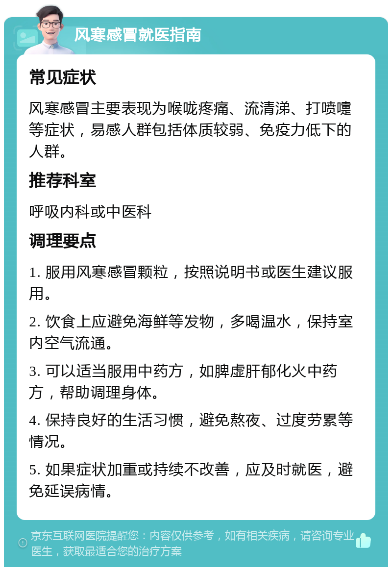 风寒感冒就医指南 常见症状 风寒感冒主要表现为喉咙疼痛、流清涕、打喷嚏等症状，易感人群包括体质较弱、免疫力低下的人群。 推荐科室 呼吸内科或中医科 调理要点 1. 服用风寒感冒颗粒，按照说明书或医生建议服用。 2. 饮食上应避免海鲜等发物，多喝温水，保持室内空气流通。 3. 可以适当服用中药方，如脾虚肝郁化火中药方，帮助调理身体。 4. 保持良好的生活习惯，避免熬夜、过度劳累等情况。 5. 如果症状加重或持续不改善，应及时就医，避免延误病情。