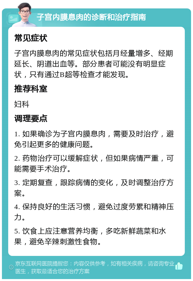 子宫内膜息肉的诊断和治疗指南 常见症状 子宫内膜息肉的常见症状包括月经量增多、经期延长、阴道出血等。部分患者可能没有明显症状，只有通过B超等检查才能发现。 推荐科室 妇科 调理要点 1. 如果确诊为子宫内膜息肉，需要及时治疗，避免引起更多的健康问题。 2. 药物治疗可以缓解症状，但如果病情严重，可能需要手术治疗。 3. 定期复查，跟踪病情的变化，及时调整治疗方案。 4. 保持良好的生活习惯，避免过度劳累和精神压力。 5. 饮食上应注意营养均衡，多吃新鲜蔬菜和水果，避免辛辣刺激性食物。