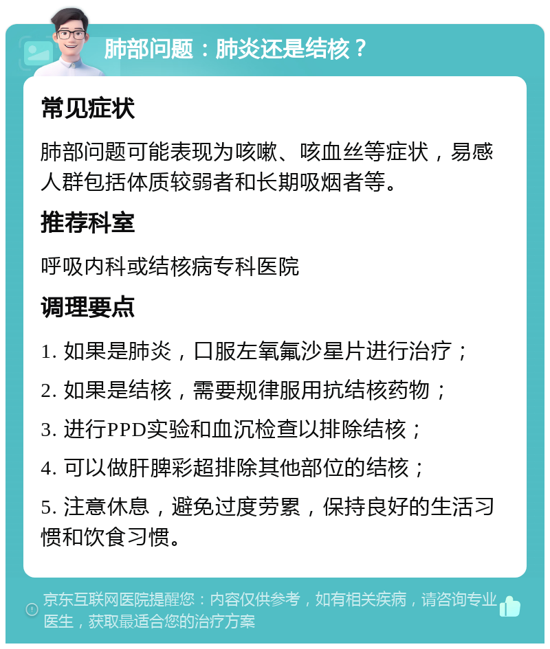 肺部问题：肺炎还是结核？ 常见症状 肺部问题可能表现为咳嗽、咳血丝等症状，易感人群包括体质较弱者和长期吸烟者等。 推荐科室 呼吸内科或结核病专科医院 调理要点 1. 如果是肺炎，口服左氧氟沙星片进行治疗； 2. 如果是结核，需要规律服用抗结核药物； 3. 进行PPD实验和血沉检查以排除结核； 4. 可以做肝脾彩超排除其他部位的结核； 5. 注意休息，避免过度劳累，保持良好的生活习惯和饮食习惯。