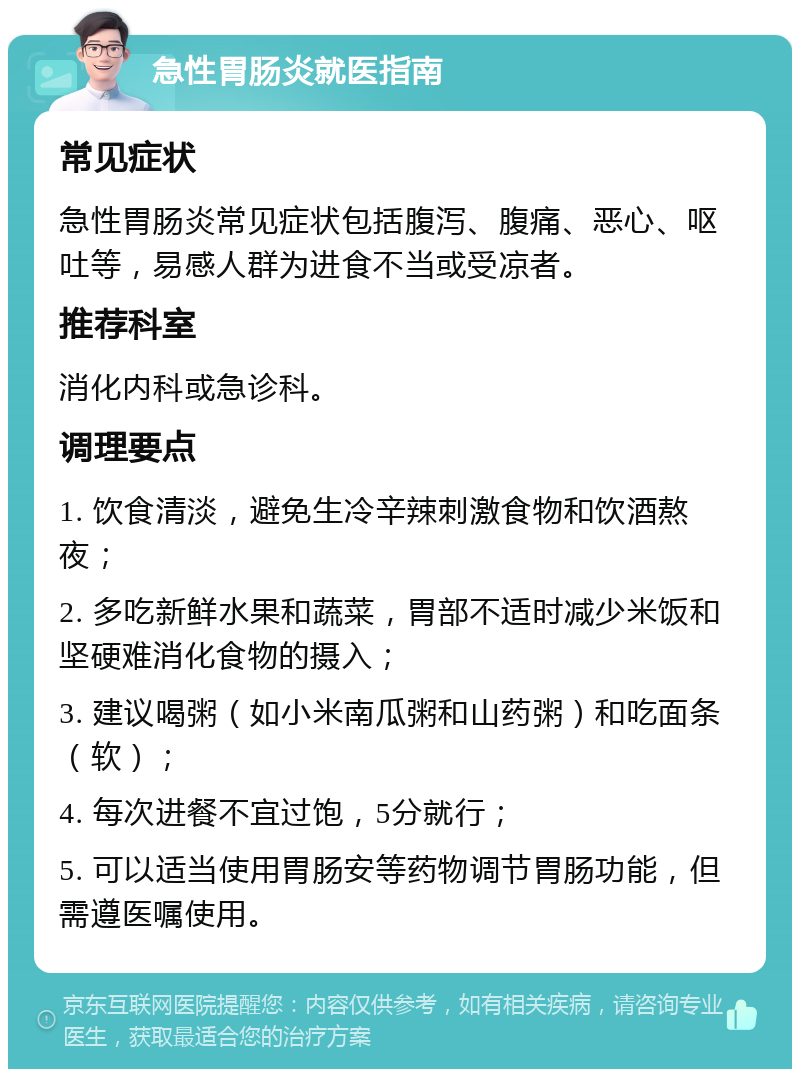 急性胃肠炎就医指南 常见症状 急性胃肠炎常见症状包括腹泻、腹痛、恶心、呕吐等，易感人群为进食不当或受凉者。 推荐科室 消化内科或急诊科。 调理要点 1. 饮食清淡，避免生冷辛辣刺激食物和饮酒熬夜； 2. 多吃新鲜水果和蔬菜，胃部不适时减少米饭和坚硬难消化食物的摄入； 3. 建议喝粥（如小米南瓜粥和山药粥）和吃面条（软）； 4. 每次进餐不宜过饱，5分就行； 5. 可以适当使用胃肠安等药物调节胃肠功能，但需遵医嘱使用。