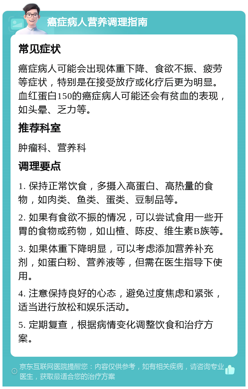 癌症病人营养调理指南 常见症状 癌症病人可能会出现体重下降、食欲不振、疲劳等症状，特别是在接受放疗或化疗后更为明显。血红蛋白150的癌症病人可能还会有贫血的表现，如头晕、乏力等。 推荐科室 肿瘤科、营养科 调理要点 1. 保持正常饮食，多摄入高蛋白、高热量的食物，如肉类、鱼类、蛋类、豆制品等。 2. 如果有食欲不振的情况，可以尝试食用一些开胃的食物或药物，如山楂、陈皮、维生素B族等。 3. 如果体重下降明显，可以考虑添加营养补充剂，如蛋白粉、营养液等，但需在医生指导下使用。 4. 注意保持良好的心态，避免过度焦虑和紧张，适当进行放松和娱乐活动。 5. 定期复查，根据病情变化调整饮食和治疗方案。