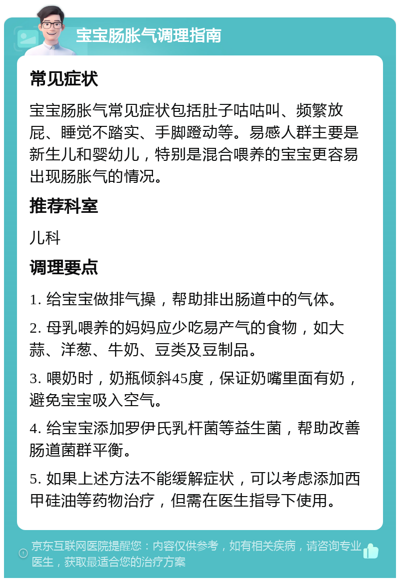 宝宝肠胀气调理指南 常见症状 宝宝肠胀气常见症状包括肚子咕咕叫、频繁放屁、睡觉不踏实、手脚蹬动等。易感人群主要是新生儿和婴幼儿，特别是混合喂养的宝宝更容易出现肠胀气的情况。 推荐科室 儿科 调理要点 1. 给宝宝做排气操，帮助排出肠道中的气体。 2. 母乳喂养的妈妈应少吃易产气的食物，如大蒜、洋葱、牛奶、豆类及豆制品。 3. 喂奶时，奶瓶倾斜45度，保证奶嘴里面有奶，避免宝宝吸入空气。 4. 给宝宝添加罗伊氏乳杆菌等益生菌，帮助改善肠道菌群平衡。 5. 如果上述方法不能缓解症状，可以考虑添加西甲硅油等药物治疗，但需在医生指导下使用。