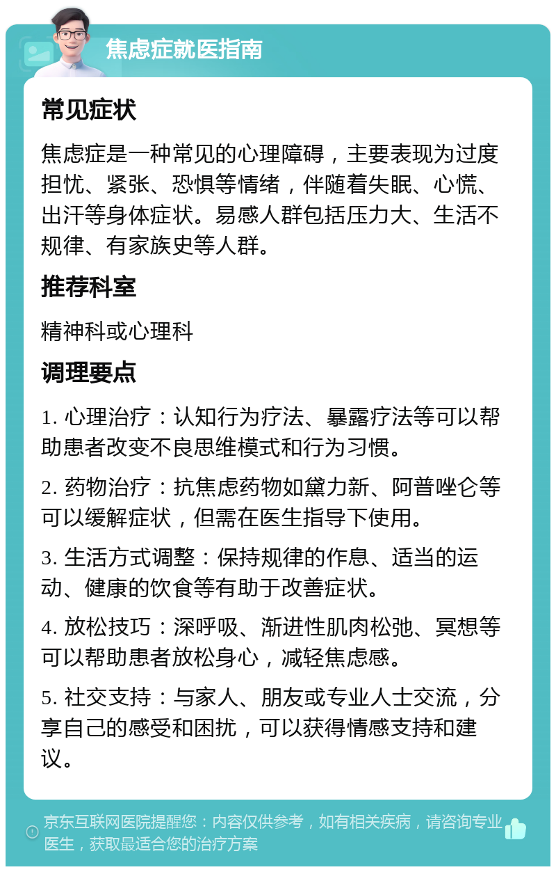 焦虑症就医指南 常见症状 焦虑症是一种常见的心理障碍，主要表现为过度担忧、紧张、恐惧等情绪，伴随着失眠、心慌、出汗等身体症状。易感人群包括压力大、生活不规律、有家族史等人群。 推荐科室 精神科或心理科 调理要点 1. 心理治疗：认知行为疗法、暴露疗法等可以帮助患者改变不良思维模式和行为习惯。 2. 药物治疗：抗焦虑药物如黛力新、阿普唑仑等可以缓解症状，但需在医生指导下使用。 3. 生活方式调整：保持规律的作息、适当的运动、健康的饮食等有助于改善症状。 4. 放松技巧：深呼吸、渐进性肌肉松弛、冥想等可以帮助患者放松身心，减轻焦虑感。 5. 社交支持：与家人、朋友或专业人士交流，分享自己的感受和困扰，可以获得情感支持和建议。