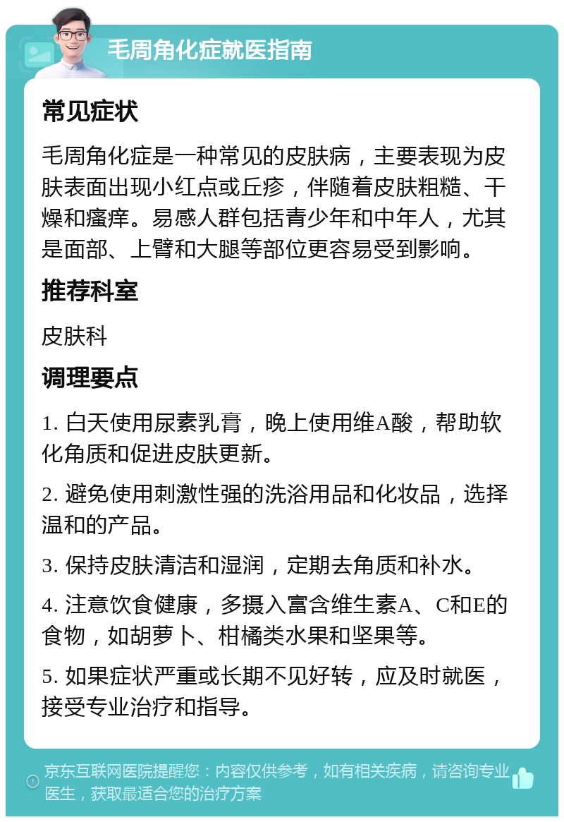 毛周角化症就医指南 常见症状 毛周角化症是一种常见的皮肤病，主要表现为皮肤表面出现小红点或丘疹，伴随着皮肤粗糙、干燥和瘙痒。易感人群包括青少年和中年人，尤其是面部、上臂和大腿等部位更容易受到影响。 推荐科室 皮肤科 调理要点 1. 白天使用尿素乳膏，晚上使用维A酸，帮助软化角质和促进皮肤更新。 2. 避免使用刺激性强的洗浴用品和化妆品，选择温和的产品。 3. 保持皮肤清洁和湿润，定期去角质和补水。 4. 注意饮食健康，多摄入富含维生素A、C和E的食物，如胡萝卜、柑橘类水果和坚果等。 5. 如果症状严重或长期不见好转，应及时就医，接受专业治疗和指导。