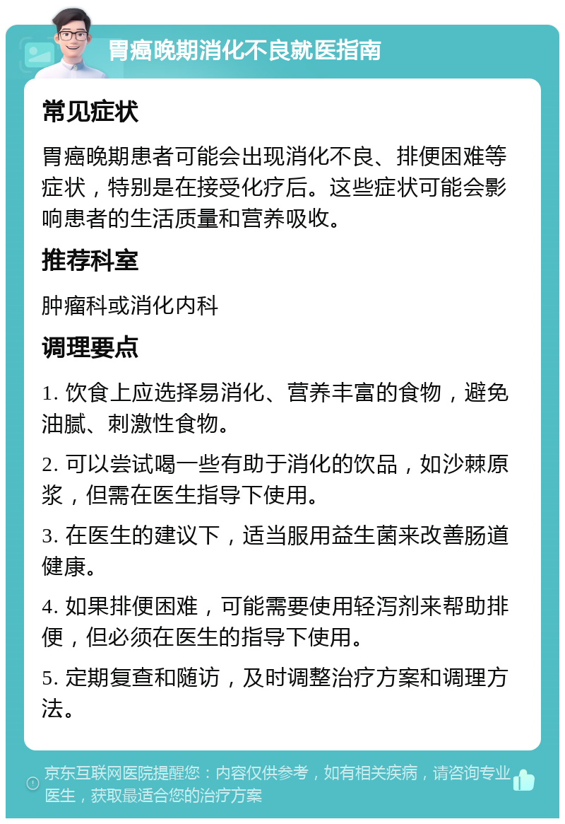 胃癌晚期消化不良就医指南 常见症状 胃癌晚期患者可能会出现消化不良、排便困难等症状，特别是在接受化疗后。这些症状可能会影响患者的生活质量和营养吸收。 推荐科室 肿瘤科或消化内科 调理要点 1. 饮食上应选择易消化、营养丰富的食物，避免油腻、刺激性食物。 2. 可以尝试喝一些有助于消化的饮品，如沙棘原浆，但需在医生指导下使用。 3. 在医生的建议下，适当服用益生菌来改善肠道健康。 4. 如果排便困难，可能需要使用轻泻剂来帮助排便，但必须在医生的指导下使用。 5. 定期复查和随访，及时调整治疗方案和调理方法。