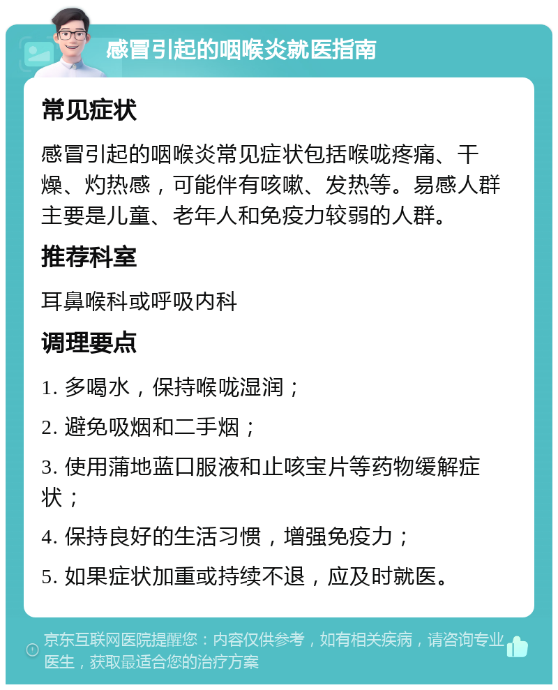 感冒引起的咽喉炎就医指南 常见症状 感冒引起的咽喉炎常见症状包括喉咙疼痛、干燥、灼热感，可能伴有咳嗽、发热等。易感人群主要是儿童、老年人和免疫力较弱的人群。 推荐科室 耳鼻喉科或呼吸内科 调理要点 1. 多喝水，保持喉咙湿润； 2. 避免吸烟和二手烟； 3. 使用蒲地蓝口服液和止咳宝片等药物缓解症状； 4. 保持良好的生活习惯，增强免疫力； 5. 如果症状加重或持续不退，应及时就医。