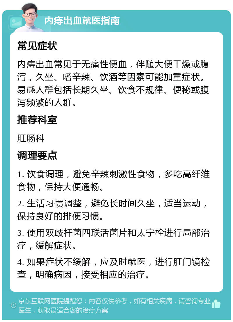 内痔出血就医指南 常见症状 内痔出血常见于无痛性便血，伴随大便干燥或腹泻，久坐、嗜辛辣、饮酒等因素可能加重症状。易感人群包括长期久坐、饮食不规律、便秘或腹泻频繁的人群。 推荐科室 肛肠科 调理要点 1. 饮食调理，避免辛辣刺激性食物，多吃高纤维食物，保持大便通畅。 2. 生活习惯调整，避免长时间久坐，适当运动，保持良好的排便习惯。 3. 使用双歧杆菌四联活菌片和太宁栓进行局部治疗，缓解症状。 4. 如果症状不缓解，应及时就医，进行肛门镜检查，明确病因，接受相应的治疗。